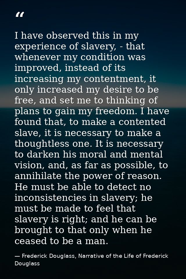 I have observed this in my experience of slavery, - that whenever my condition was improved, instead of its increasing m — Frederick Douglass, Narrative of the Life of Frederick Douglass