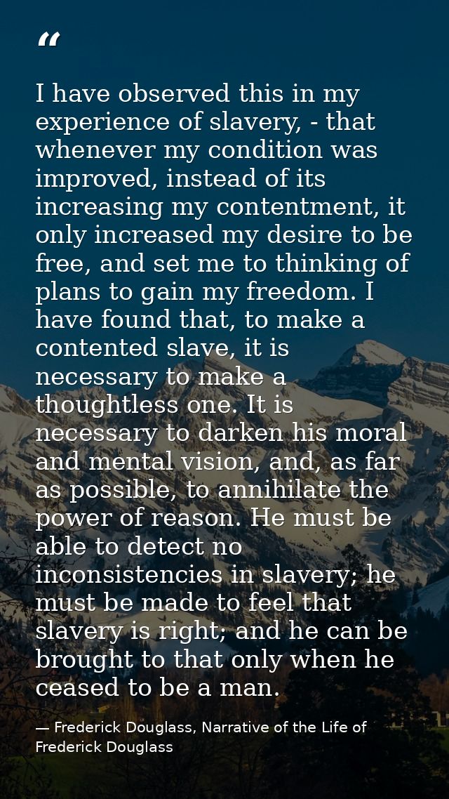I have observed this in my experience of slavery, - that whenever my condition was improved, instead of its increasing m — Frederick Douglass, Narrative of the Life of Frederick Douglass