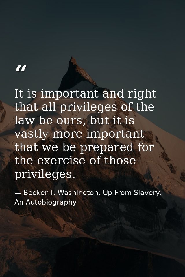 It is important and right that all privileges of the law be ours, but it is vastly more important that we be prepared fo — Booker T. Washington, Up From Slavery: An Autobiography