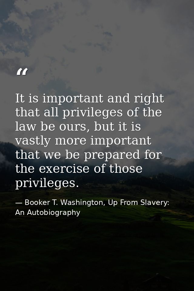 It is important and right that all privileges of the law be ours, but it is vastly more important that we be prepared fo — Booker T. Washington, Up From Slavery: An Autobiography