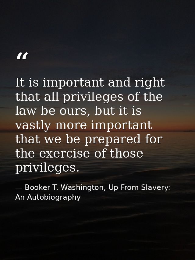 It is important and right that all privileges of the law be ours, but it is vastly more important that we be prepared fo — Booker T. Washington, Up From Slavery: An Autobiography