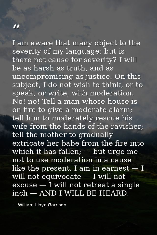 I am aware that many object to the severity of my language; but is there not cause for severity? I will be as harsh as t — William Lloyd Garrison