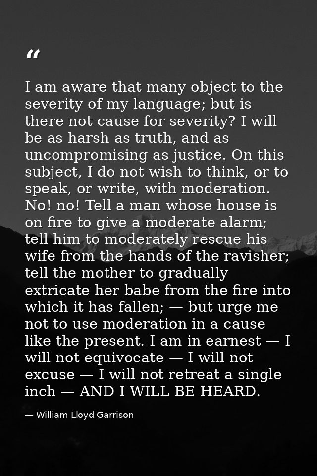 I am aware that many object to the severity of my language; but is there not cause for severity? I will be as harsh as t — William Lloyd Garrison