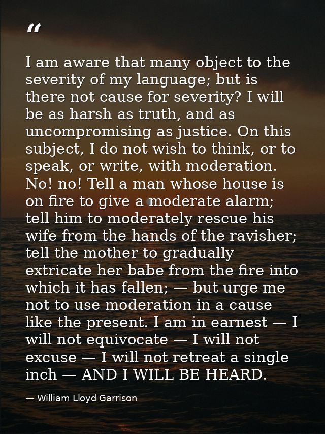 I am aware that many object to the severity of my language; but is there not cause for severity? I will be as harsh as t — William Lloyd Garrison