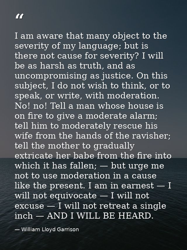 I am aware that many object to the severity of my language; but is there not cause for severity? I will be as harsh as t — William Lloyd Garrison