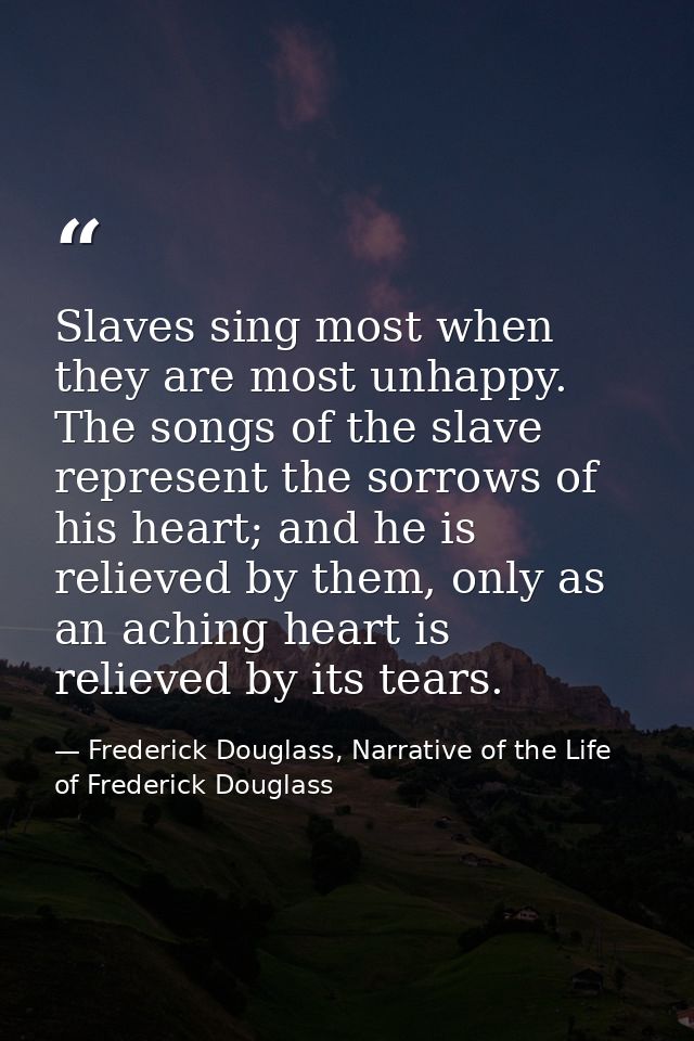 Slaves sing most when they are most unhappy. The songs of the slave represent the sorrows of his heart; and he is reliev — Frederick Douglass, Narrative of the Life of Frederick Douglass