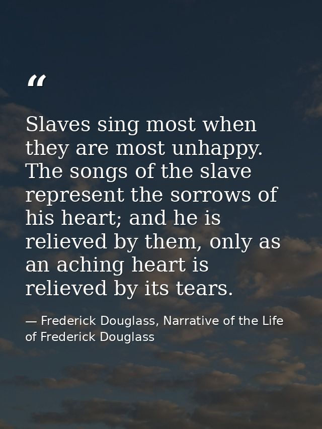 Slaves sing most when they are most unhappy. The songs of the slave represent the sorrows of his heart; and he is reliev — Frederick Douglass, Narrative of the Life of Frederick Douglass