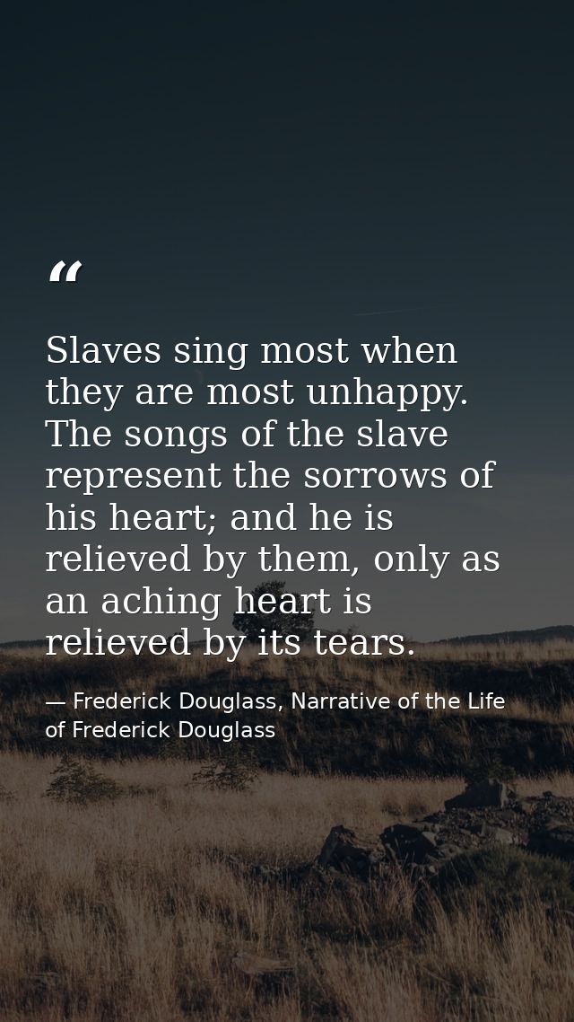 Slaves sing most when they are most unhappy. The songs of the slave represent the sorrows of his heart; and he is reliev — Frederick Douglass, Narrative of the Life of Frederick Douglass