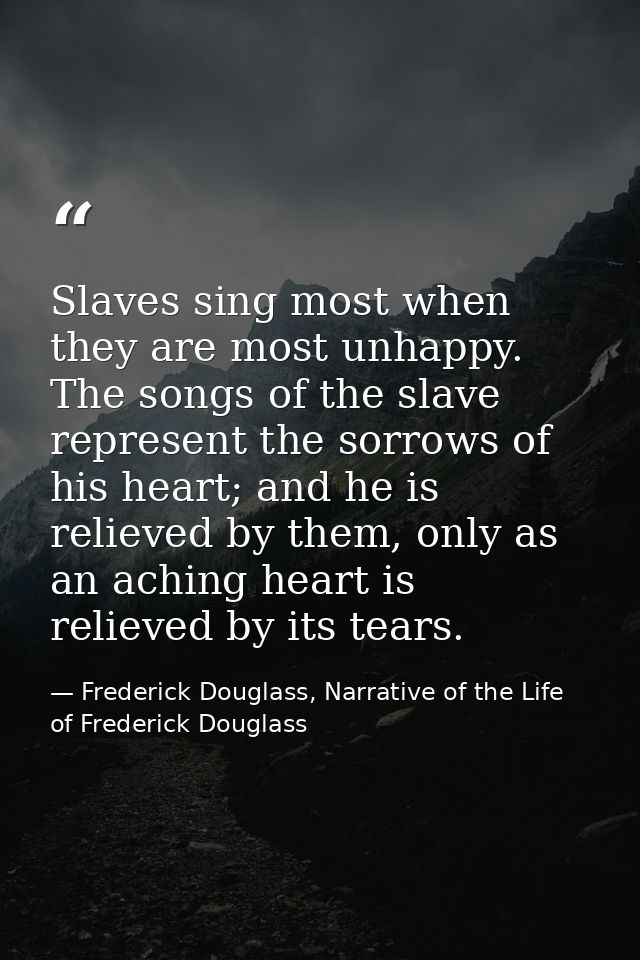 Slaves sing most when they are most unhappy. The songs of the slave represent the sorrows of his heart; and he is reliev — Frederick Douglass, Narrative of the Life of Frederick Douglass