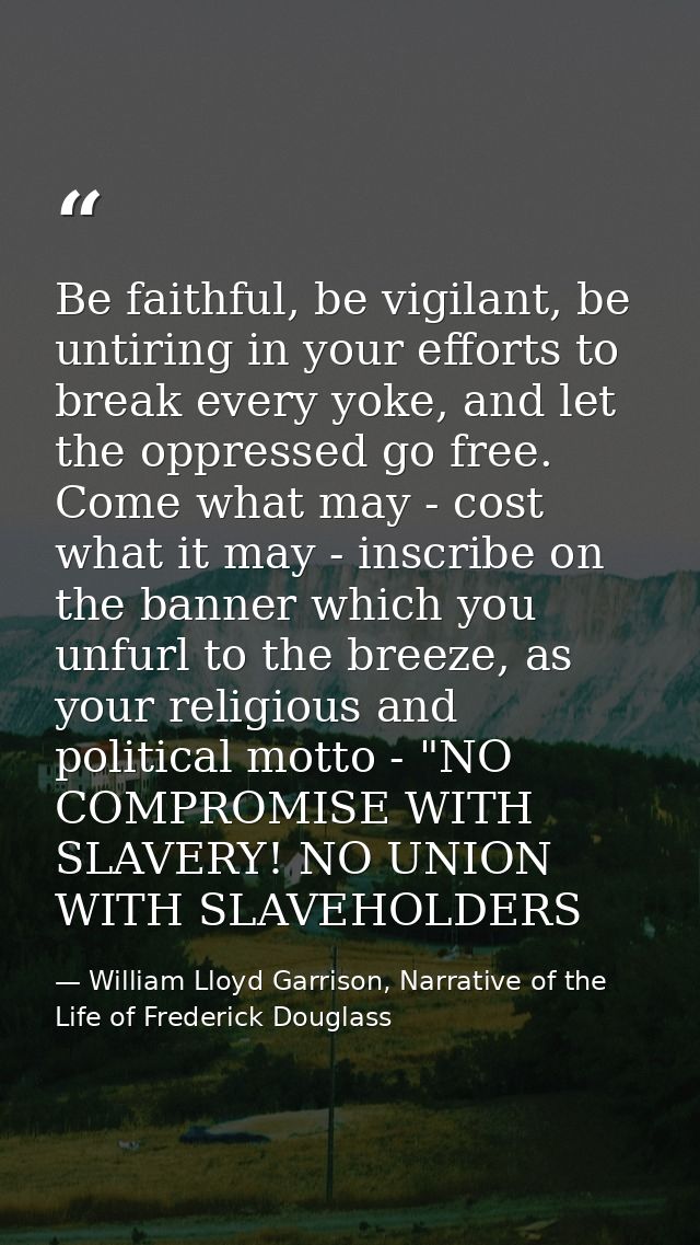 Be faithful, be vigilant, be untiring in your efforts to break every yoke, and let the oppressed go free. Come what may  — William Lloyd Garrison, Narrative of the Life of Frederick Douglass