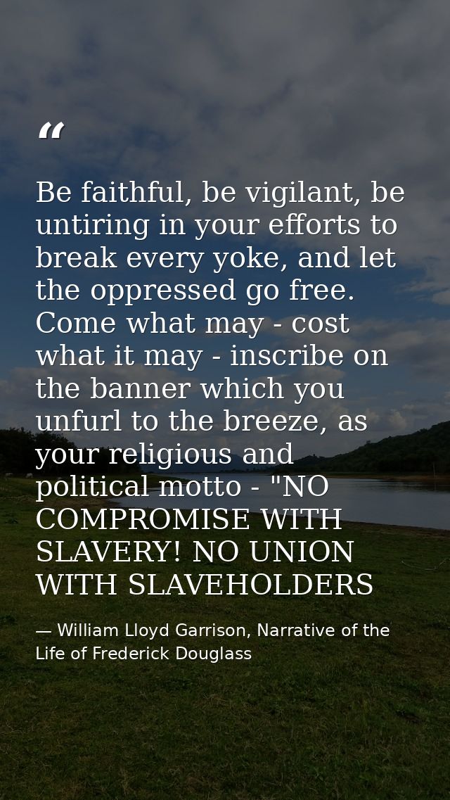 Be faithful, be vigilant, be untiring in your efforts to break every yoke, and let the oppressed go free. Come what may  — William Lloyd Garrison, Narrative of the Life of Frederick Douglass