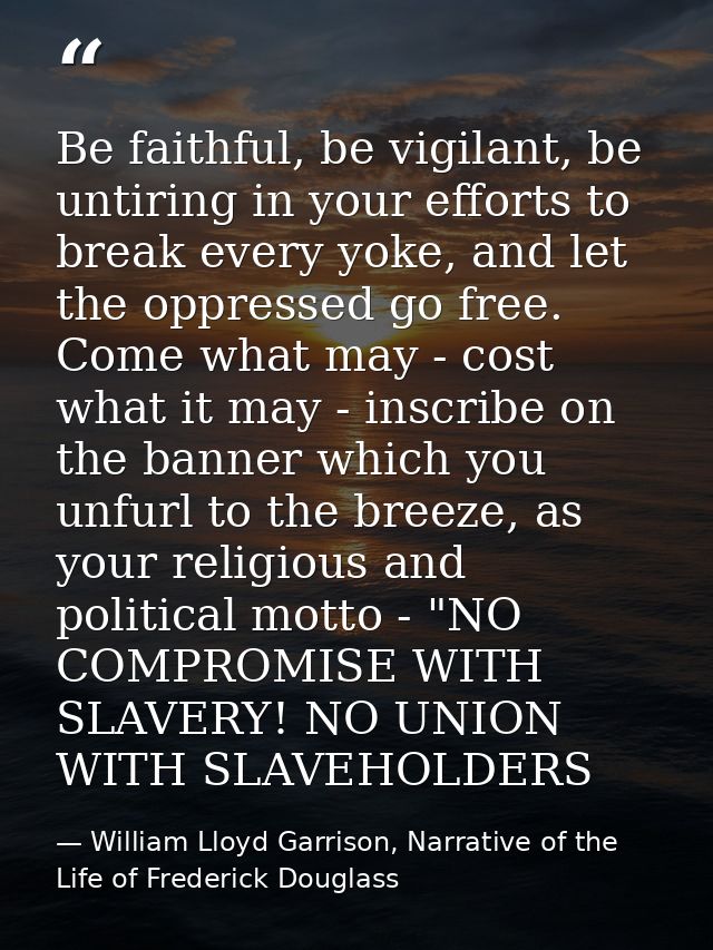 Be faithful, be vigilant, be untiring in your efforts to break every yoke, and let the oppressed go free. Come what may  — William Lloyd Garrison, Narrative of the Life of Frederick Douglass