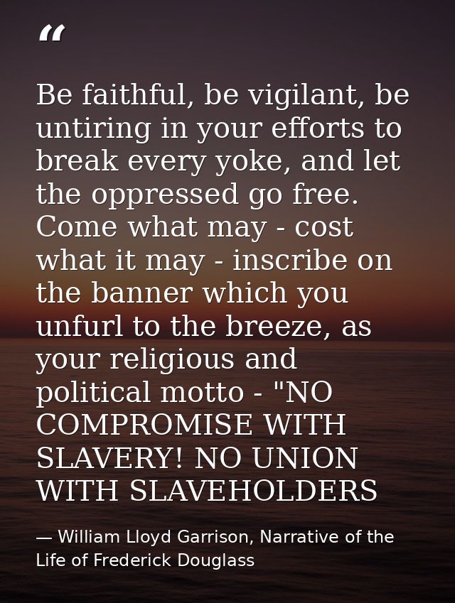 Be faithful, be vigilant, be untiring in your efforts to break every yoke, and let the oppressed go free. Come what may  — William Lloyd Garrison, Narrative of the Life of Frederick Douglass