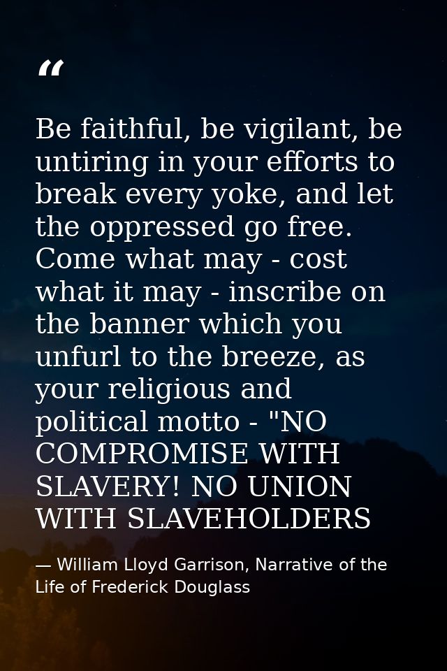 Be faithful, be vigilant, be untiring in your efforts to break every yoke, and let the oppressed go free. Come what may  — William Lloyd Garrison, Narrative of the Life of Frederick Douglass