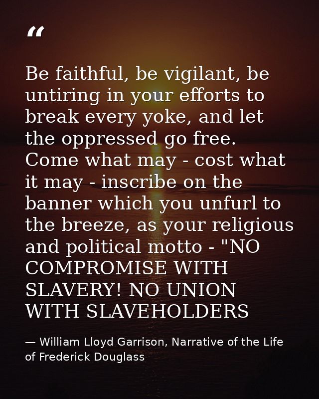 Be faithful, be vigilant, be untiring in your efforts to break every yoke, and let the oppressed go free. Come what may  — William Lloyd Garrison, Narrative of the Life of Frederick Douglass