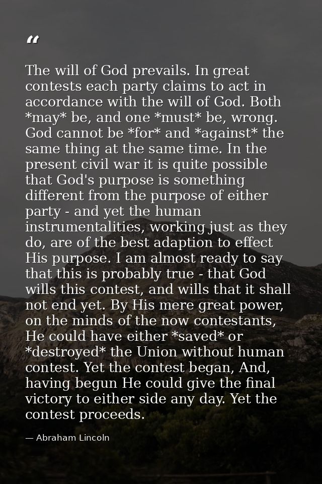 The will of God prevails. In great contests each party claims to act in accordance with the will of God. Both *may* be,  — Abraham Lincoln