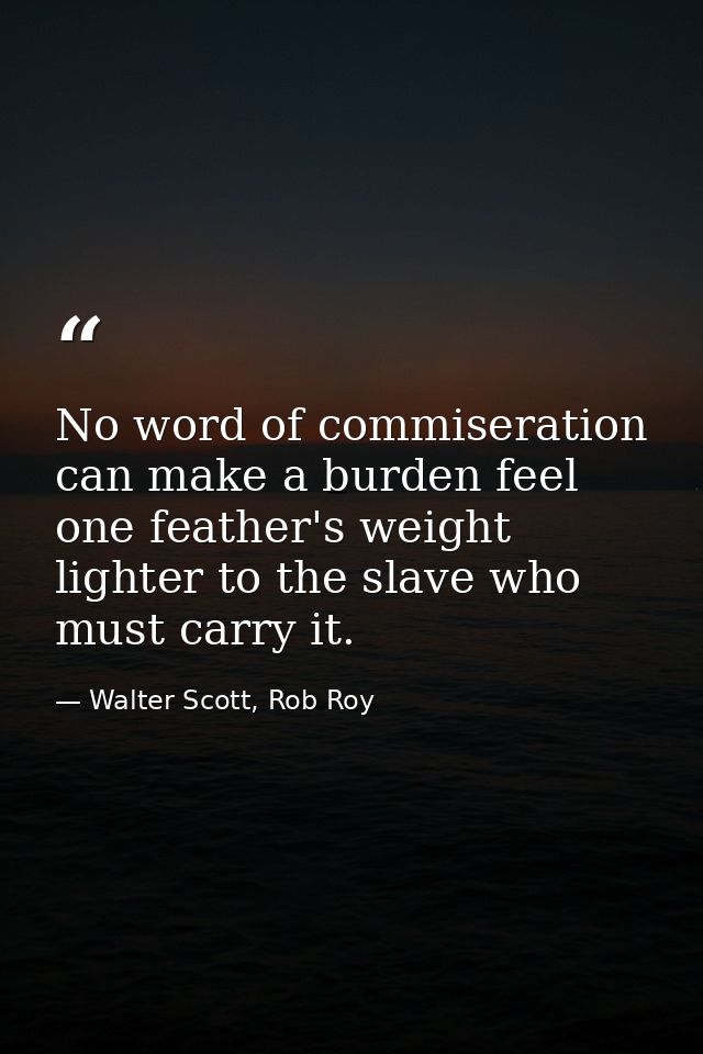 No word of commiseration can make a burden feel one feather's weight lighter to the slave who must carry it. — Walter Scott, Rob Roy