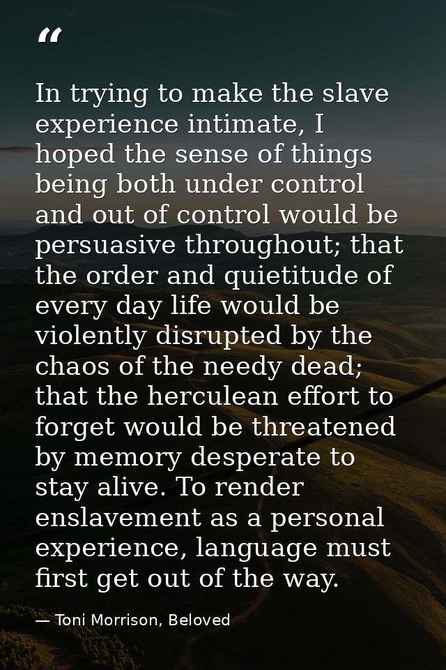 In trying to make the slave experience intimate, I hoped the sense of things being both under control and out of control — Toni Morrison, Beloved