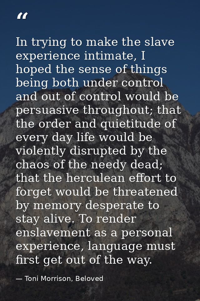 In trying to make the slave experience intimate, I hoped the sense of things being both under control and out of control — Toni Morrison, Beloved