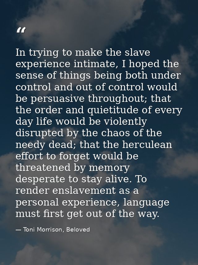 In trying to make the slave experience intimate, I hoped the sense of things being both under control and out of control — Toni Morrison, Beloved