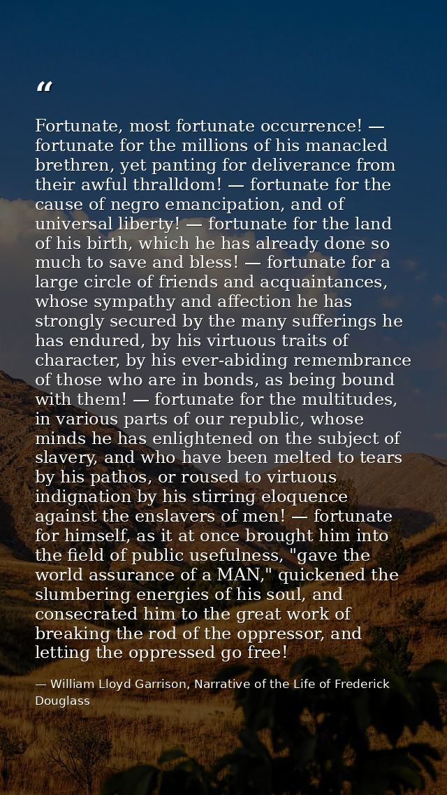 Fortunate, most fortunate occurrence! — fortunate for the millions of his manacled brethren, yet panting for deliverance — William Lloyd Garrison, Narrative of the Life of Frederick Douglass