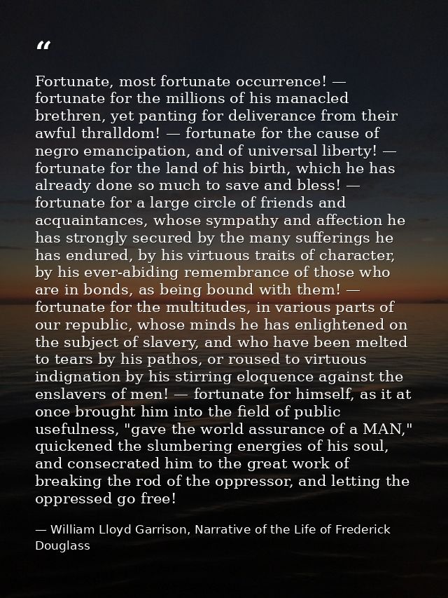 Fortunate, most fortunate occurrence! — fortunate for the millions of his manacled brethren, yet panting for deliverance — William Lloyd Garrison, Narrative of the Life of Frederick Douglass