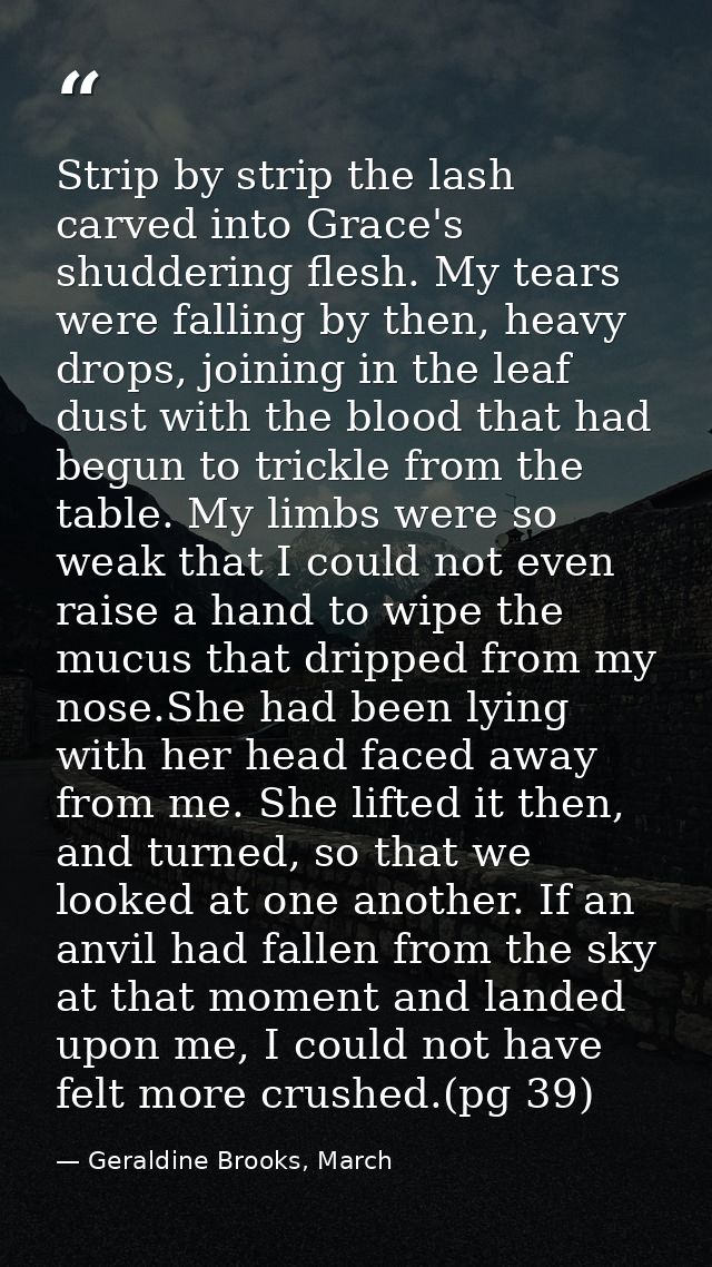 Strip by strip the lash carved into Grace's shuddering flesh. My tears were falling by then, heavy drops, joining in the — Geraldine Brooks, March