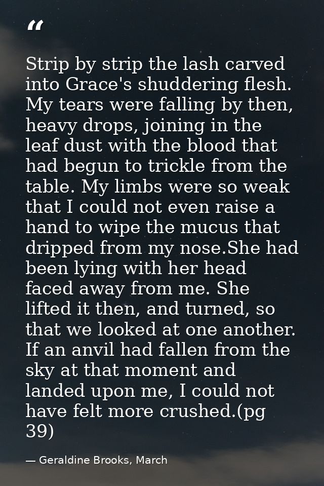 Strip by strip the lash carved into Grace's shuddering flesh. My tears were falling by then, heavy drops, joining in the — Geraldine Brooks, March