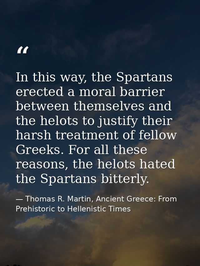 In this way, the Spartans erected a moral barrier between themselves and the helots to justify their harsh treatment of  — Thomas R. Martin, Ancient Greece: From Prehistoric to Hellenistic Times