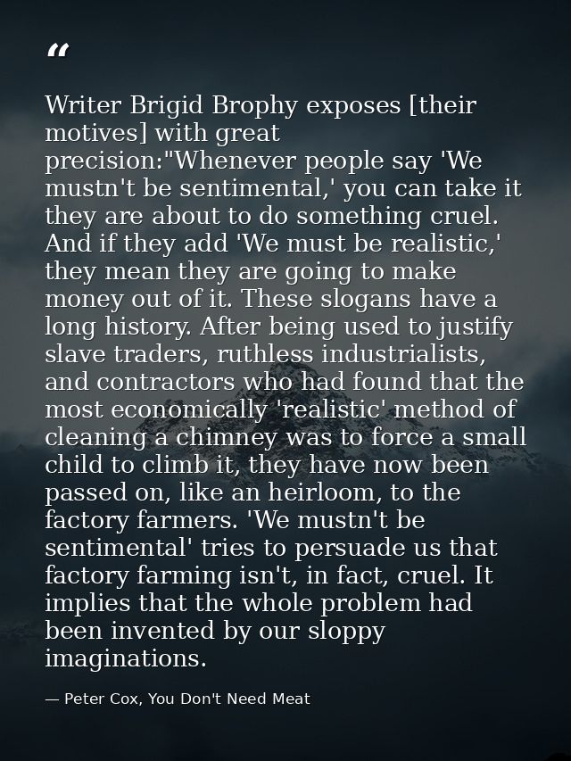 Writer Brigid Brophy exposes [their motives] with great precision:"Whenever people say 'We mustn't be sentimental,' you  — Peter Cox, You Don't Need Meat