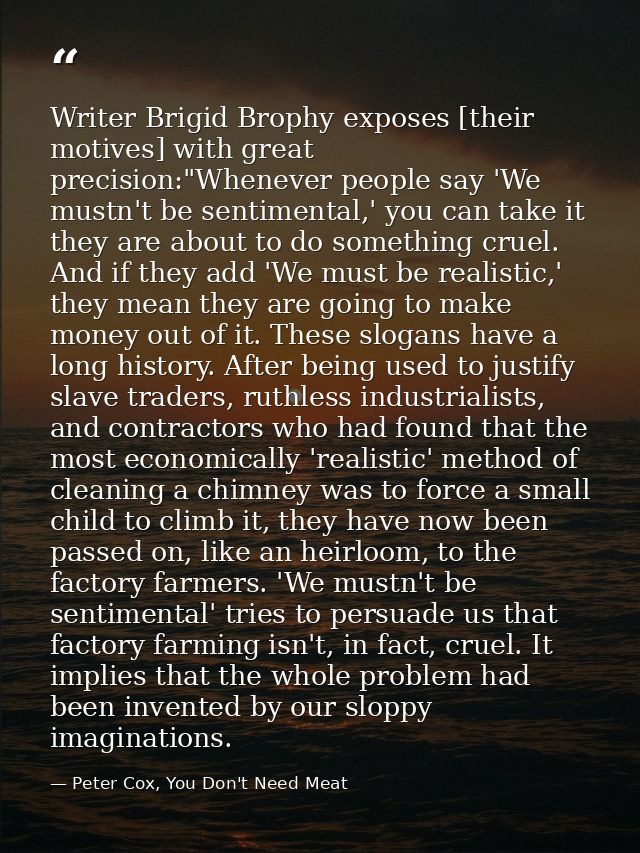 Writer Brigid Brophy exposes [their motives] with great precision:"Whenever people say 'We mustn't be sentimental,' you  — Peter Cox, You Don't Need Meat