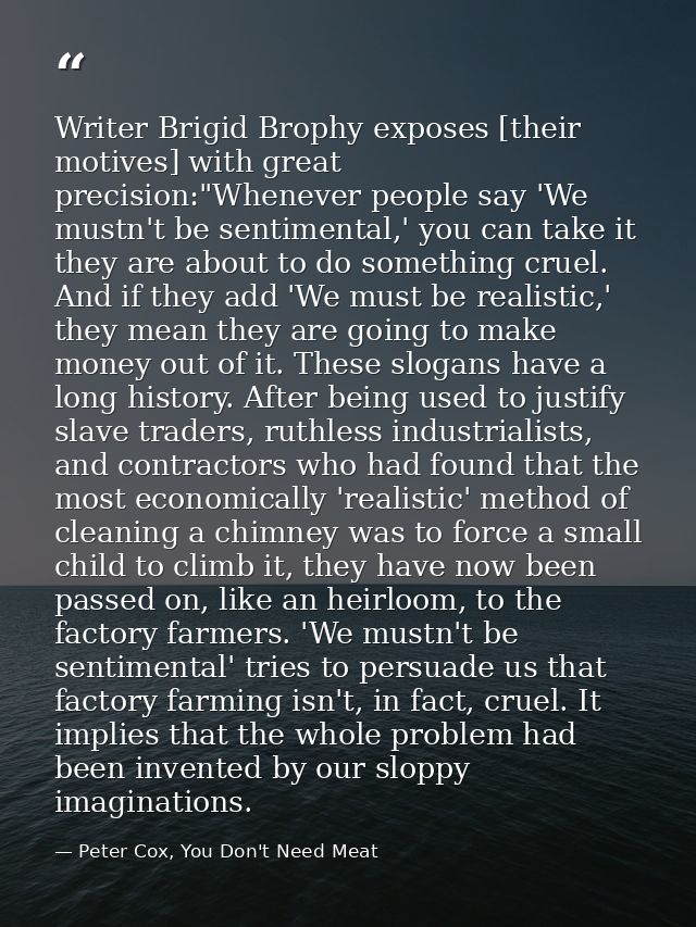 Writer Brigid Brophy exposes [their motives] with great precision:"Whenever people say 'We mustn't be sentimental,' you  — Peter Cox, You Don't Need Meat