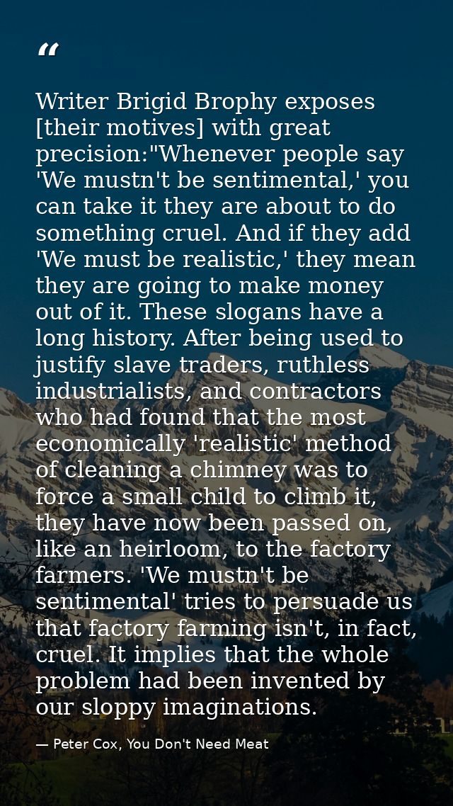 Writer Brigid Brophy exposes [their motives] with great precision:"Whenever people say 'We mustn't be sentimental,' you  — Peter Cox, You Don't Need Meat