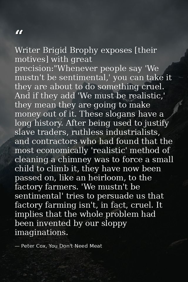 Writer Brigid Brophy exposes [their motives] with great precision:"Whenever people say 'We mustn't be sentimental,' you  — Peter Cox, You Don't Need Meat