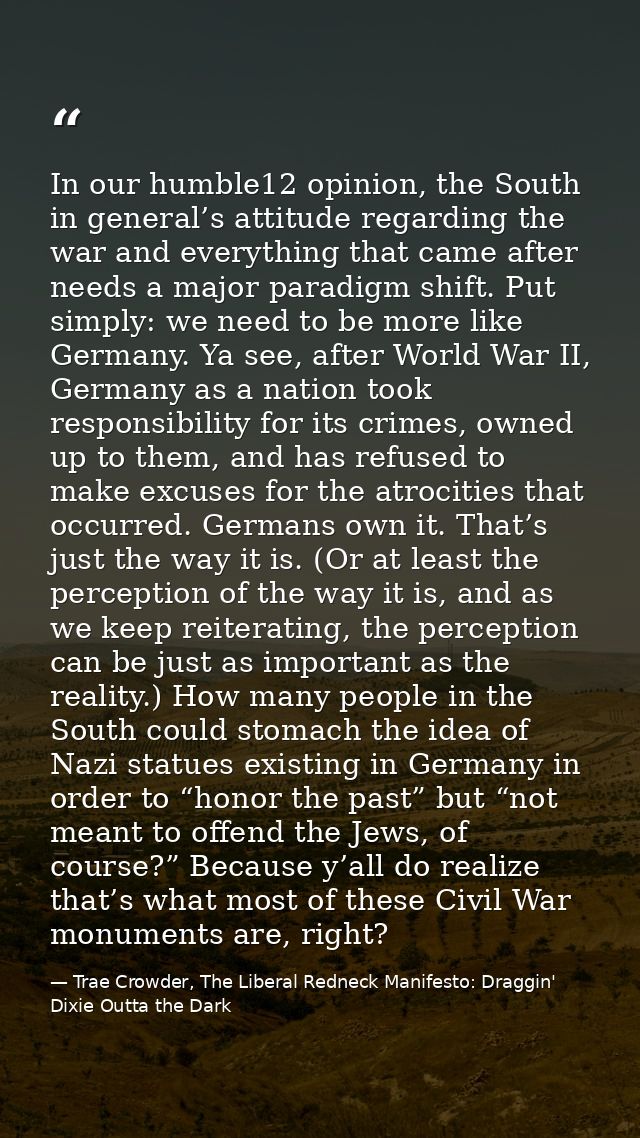 In our humble12 opinion, the South in general’s attitude regarding the war and everything that came after needs a major  — Trae Crowder, The Liberal Redneck Manifesto: Draggin' Dixie Outta the Dark