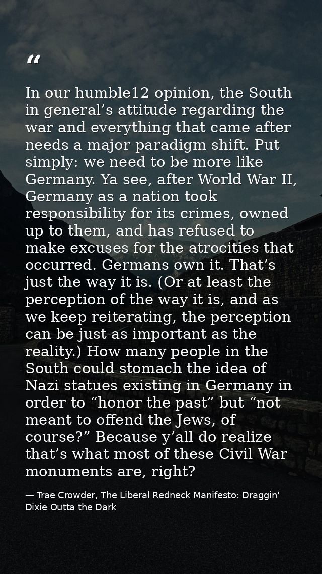 In our humble12 opinion, the South in general’s attitude regarding the war and everything that came after needs a major  — Trae Crowder, The Liberal Redneck Manifesto: Draggin' Dixie Outta the Dark