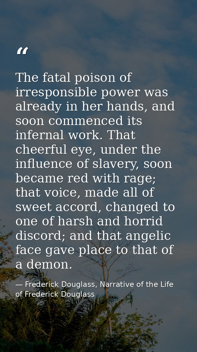 The fatal poison of irresponsible power was already in her hands, and soon commenced its infernal work. That cheerful ey — Frederick Douglass, Narrative of the Life of Frederick Douglass