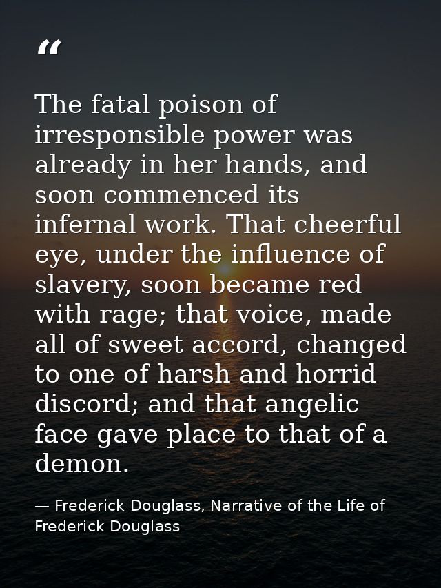 The fatal poison of irresponsible power was already in her hands, and soon commenced its infernal work. That cheerful ey — Frederick Douglass, Narrative of the Life of Frederick Douglass