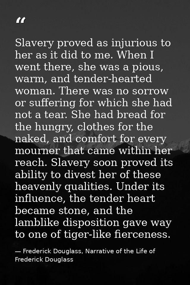 Slavery proved as injurious to her as it did to me. When I went there, she was a pious, warm, and tender-hearted woman.  — Frederick Douglass, Narrative of the Life of Frederick Douglass