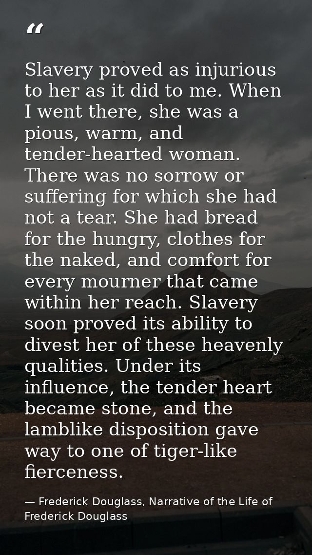 Slavery proved as injurious to her as it did to me. When I went there, she was a pious, warm, and tender-hearted woman.  — Frederick Douglass, Narrative of the Life of Frederick Douglass