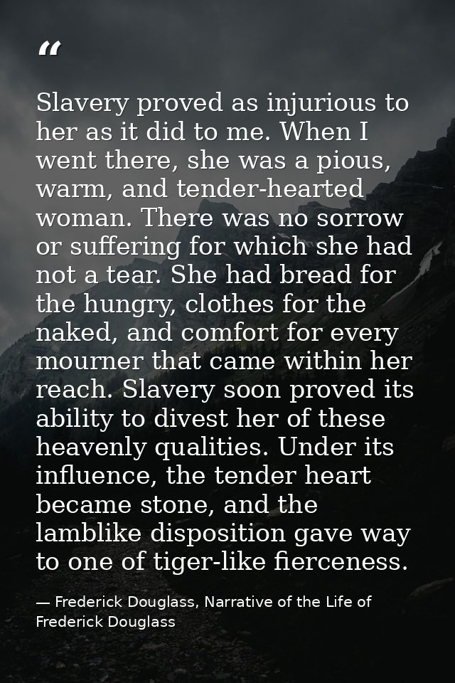 Slavery proved as injurious to her as it did to me. When I went there, she was a pious, warm, and tender-hearted woman.  — Frederick Douglass, Narrative of the Life of Frederick Douglass