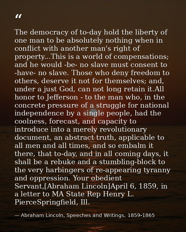 The democracy of to-day hold the liberty of one man to be absolutely nothing when in conflict with another man's right o — Abraham Lincoln, Speeches and Writings, 1859-1865