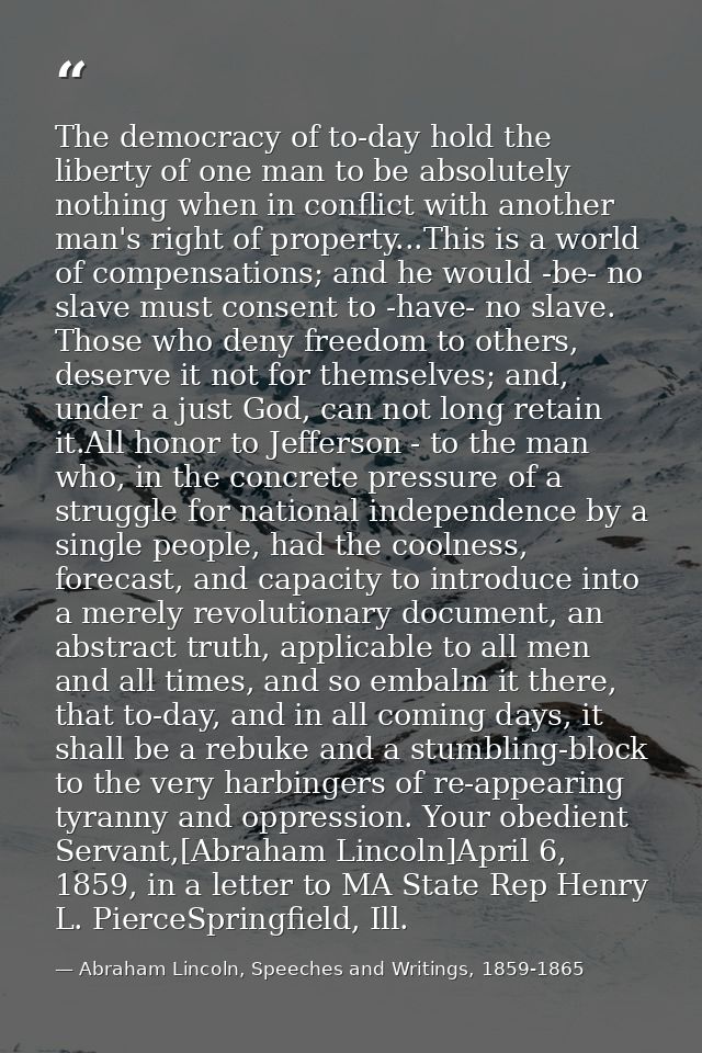 The democracy of to-day hold the liberty of one man to be absolutely nothing when in conflict with another man's right o — Abraham Lincoln, Speeches and Writings, 1859-1865
