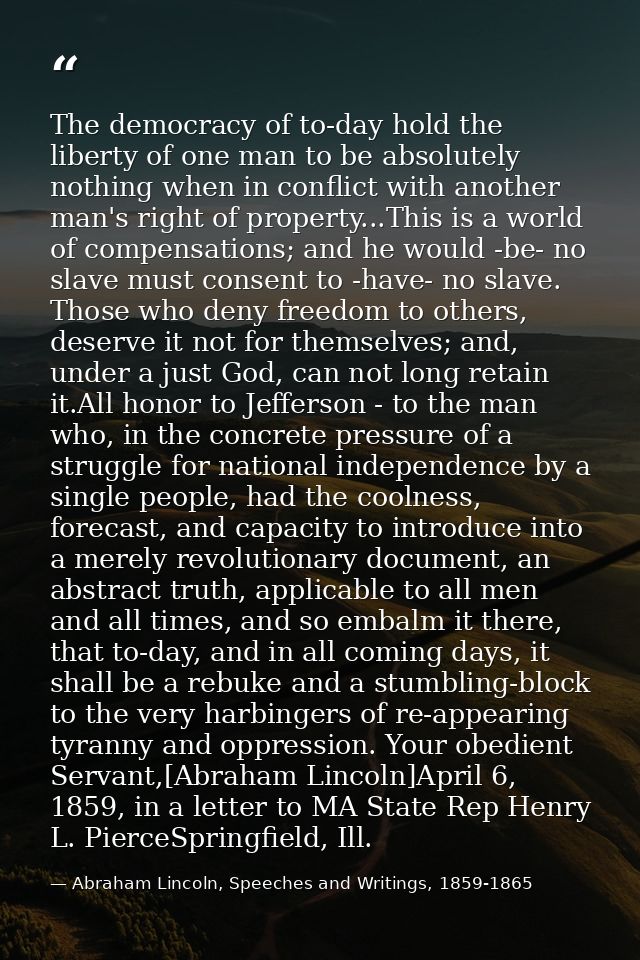The democracy of to-day hold the liberty of one man to be absolutely nothing when in conflict with another man's right o — Abraham Lincoln, Speeches and Writings, 1859-1865