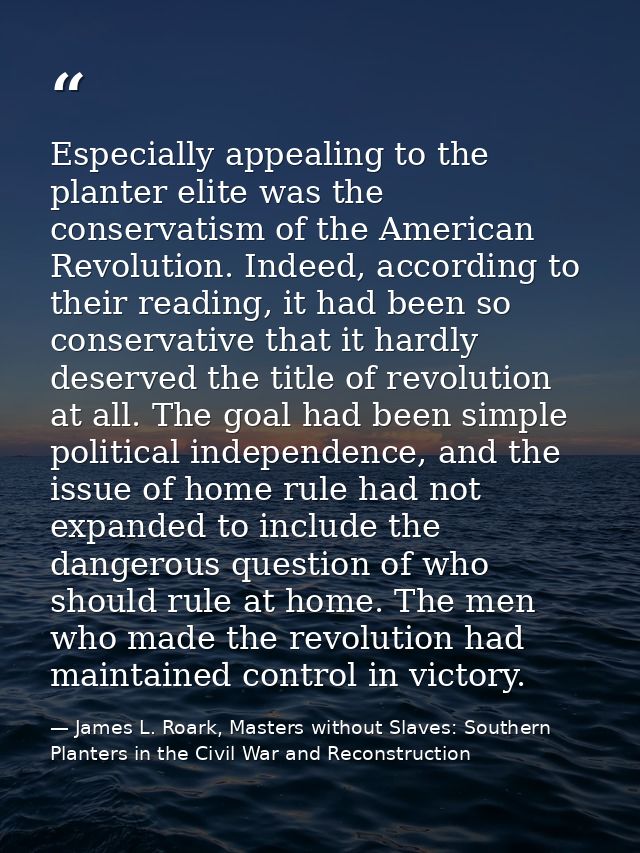 Especially appealing to the planter elite was the conservatism of the American Revolution. Indeed, according to their re — James L. Roark, Masters without Slaves: Southern Planters in the Civil War and Reconstruction