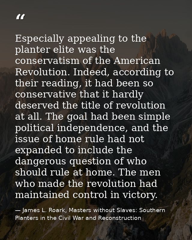 Especially appealing to the planter elite was the conservatism of the American Revolution. Indeed, according to their re — James L. Roark, Masters without Slaves: Southern Planters in the Civil War and Reconstruction