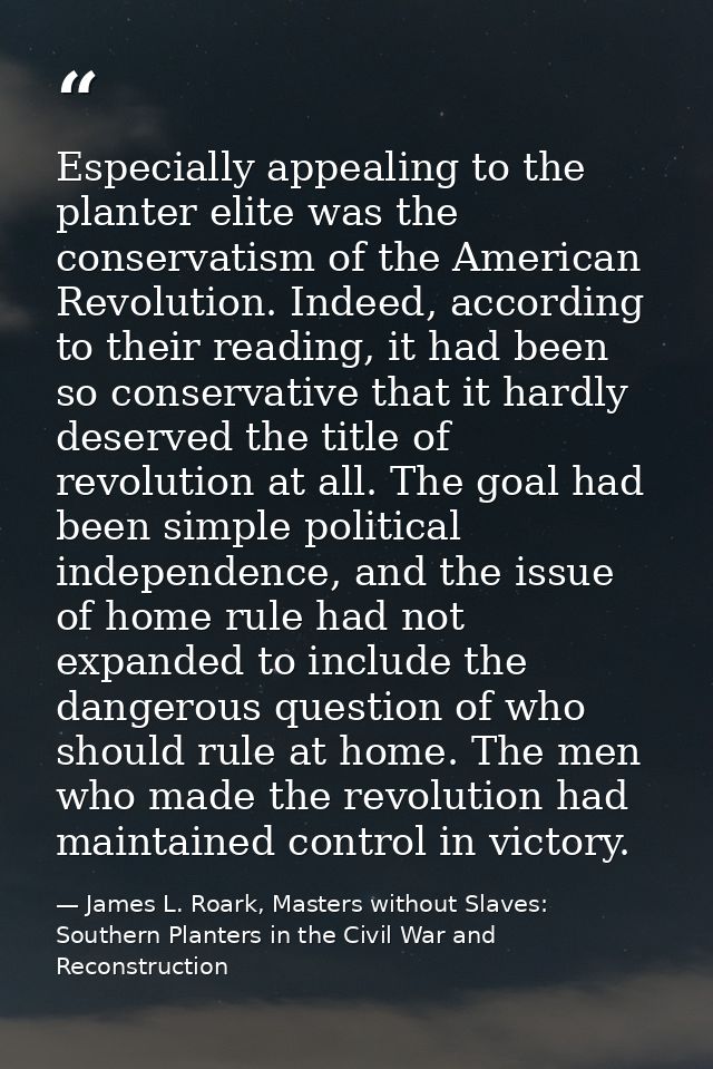 Especially appealing to the planter elite was the conservatism of the American Revolution. Indeed, according to their re — James L. Roark, Masters without Slaves: Southern Planters in the Civil War and Reconstruction
