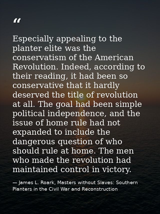 Especially appealing to the planter elite was the conservatism of the American Revolution. Indeed, according to their re — James L. Roark, Masters without Slaves: Southern Planters in the Civil War and Reconstruction