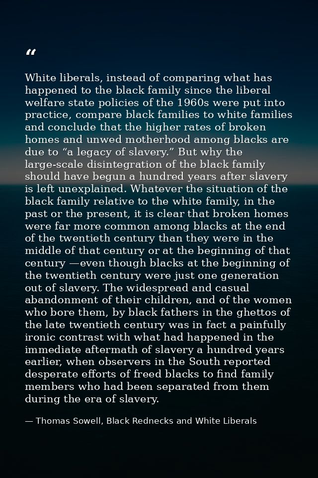 White liberals, instead of comparing what has happened to the black family since the liberal welfare state policies of t — Thomas Sowell, Black Rednecks and White Liberals