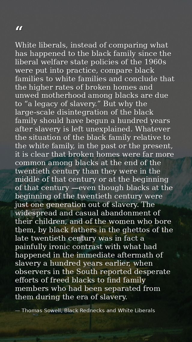 White liberals, instead of comparing what has happened to the black family since the liberal welfare state policies of t — Thomas Sowell, Black Rednecks and White Liberals